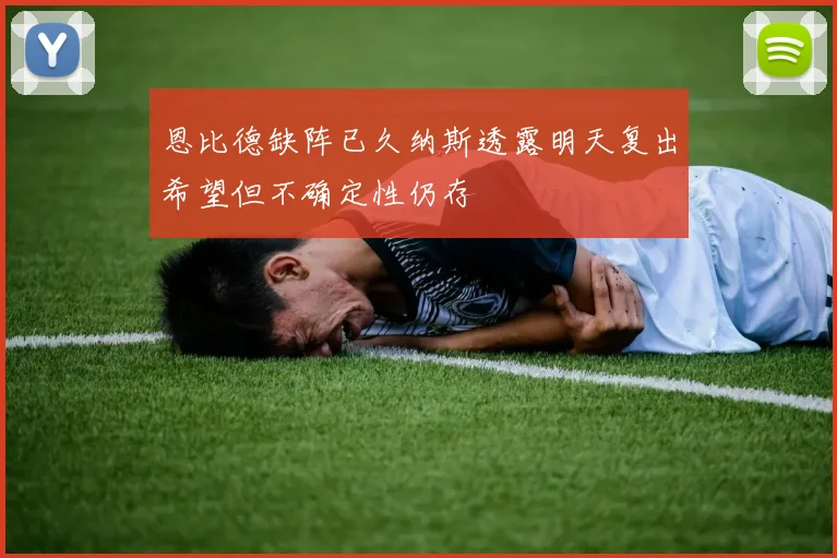 恩比德缺阵已久纳斯透露明天复出希望但不确定性仍存