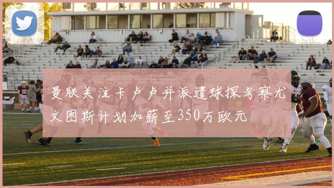 曼联关注卡卢卢并派遣球探考察尤文图斯计划加薪至350万欧元