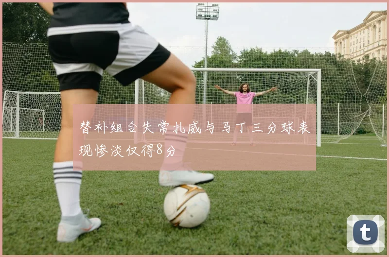 替补组合失常扎威与马丁三分球表现惨淡仅得8分
