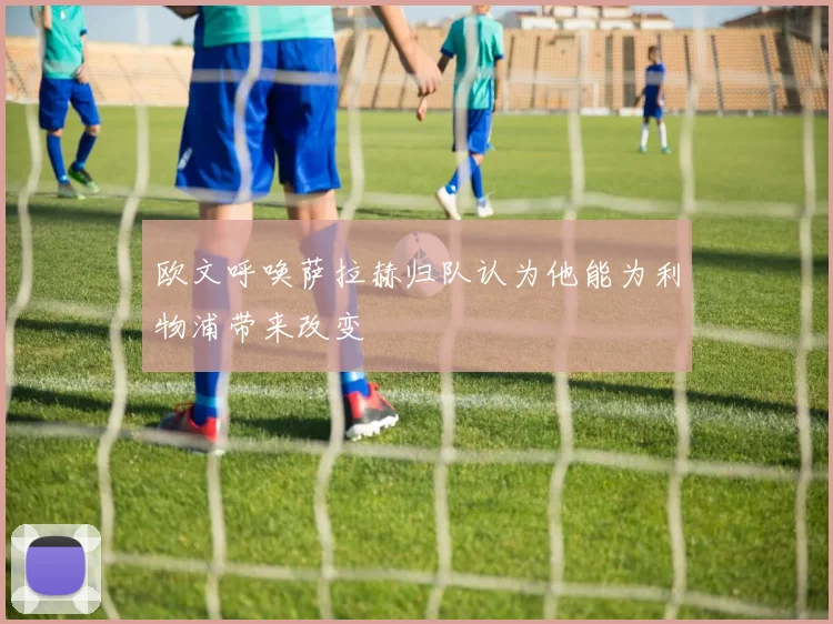 欧文呼唤萨拉赫归队认为他能为利物浦带来改变