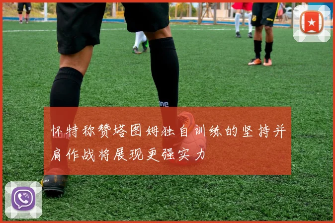 怀特称赞塔图姆独自训练的坚持并肩作战将展现更强实力