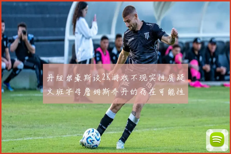 丹纽尔豪斯谈2K游戏不现实性质疑文班字母詹姆斯乔丹的存在可能性