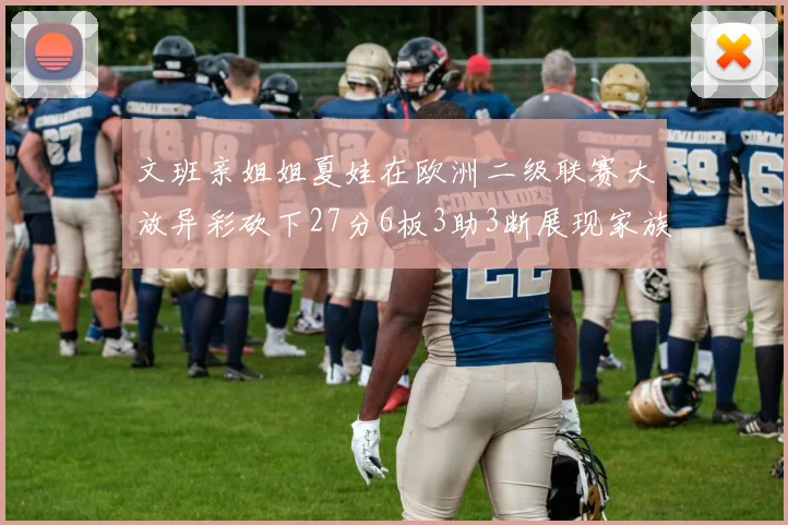 文班亲姐姐夏娃在欧洲二级联赛大放异彩砍下27分6板3助3断展现家族基因实力