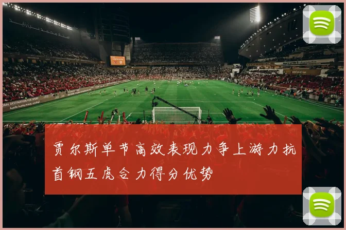 贾尔斯单节高效表现力争上游力抗首钢五虎合力得分优势