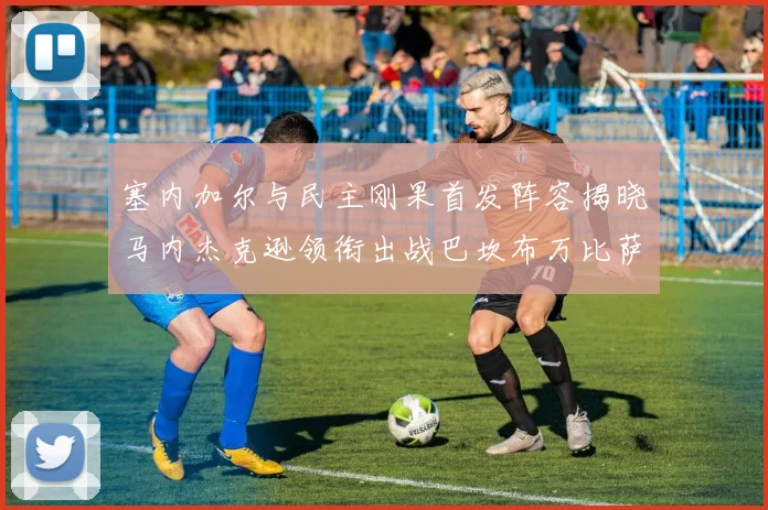 塞内加尔与民主刚果首发阵容揭晓马内杰克逊领衔出战巴坎布万比萨卡同场竞技