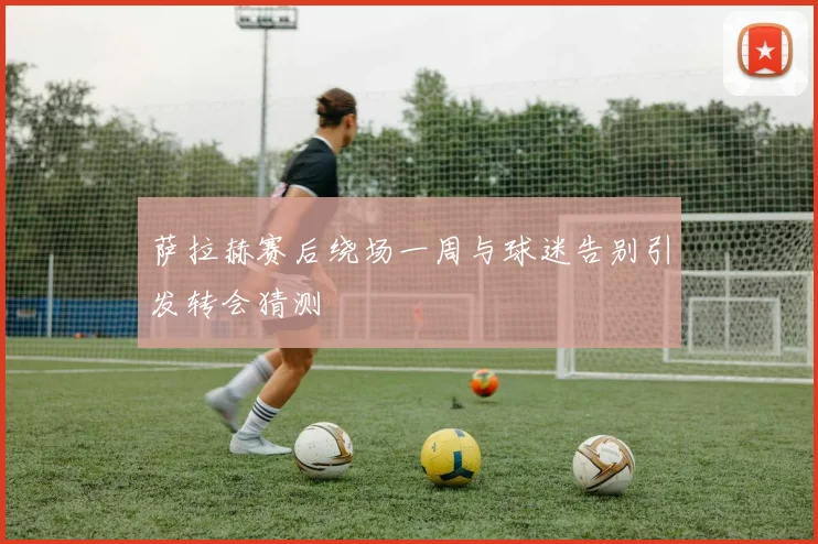萨拉赫赛后绕场一周与球迷告别引发转会猜测