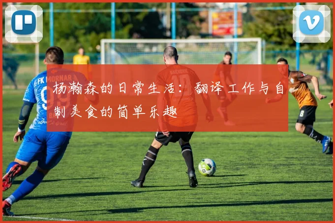 杨瀚森的日常生活：翻译工作与自制美食的简单乐趣