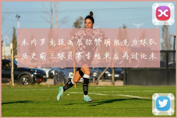 米内罗竞技高层称赞胡尔克为球队历史前三球员赛季结束后再讨论未来计划