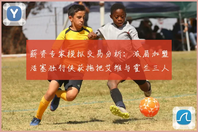薪资专家模拟交易分析：浓眉加盟活塞独行侠获拖把艾维与霍兰三人组合